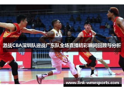激战CBA深圳队迎战广东队全场直播精彩瞬间回顾与分析